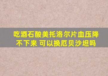 吃酒石酸美托洛尔片血压降不下来 可以换厄贝沙坦吗